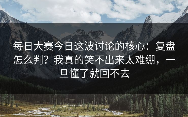 每日大赛今日这波讨论的核心：复盘怎么判？我真的笑不出来太难绷，一旦懂了就回不去