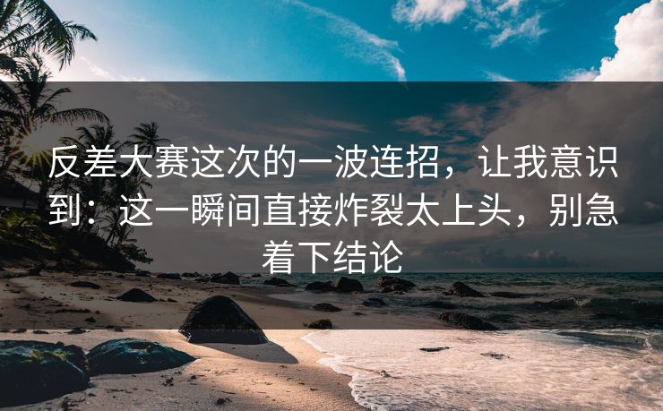反差大赛这次的一波连招，让我意识到：这一瞬间直接炸裂太上头，别急着下结论