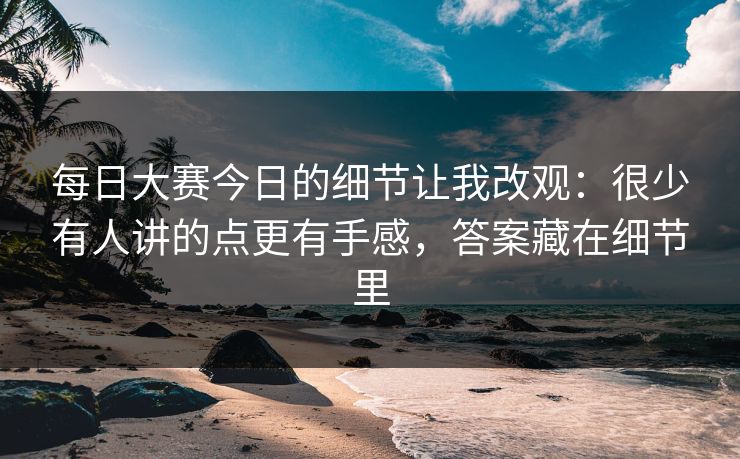 每日大赛今日的细节让我改观：很少有人讲的点更有手感，答案藏在细节里
