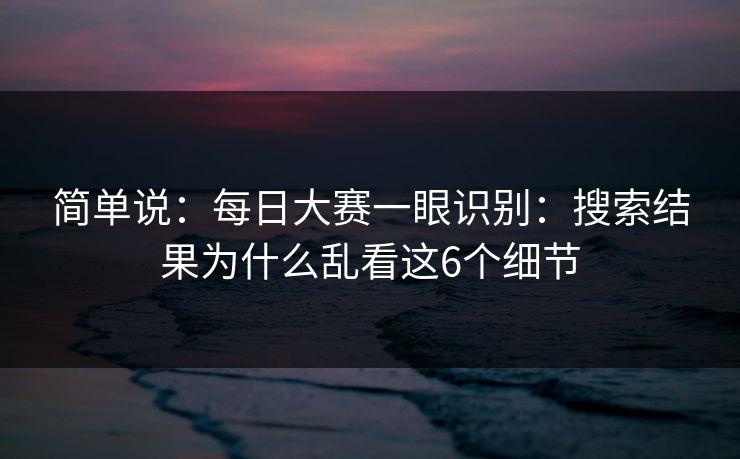 简单说：每日大赛一眼识别：搜索结果为什么乱看这6个细节