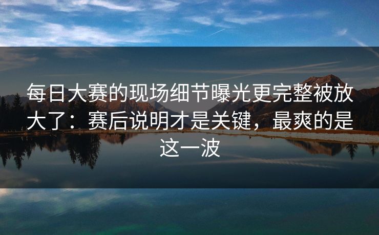 每日大赛的现场细节曝光更完整被放大了:赛后说明才是关键,最爽的是这一波 每日大赛的现场细节曝光更完整被放大了:赛后说明才是关键,最爽的是这一波