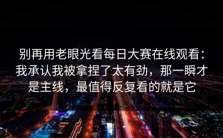 别再用老眼光看每日大赛在线观看：我承认我被拿捏了太有劲，那一瞬才是主线，最值得反复看的就是它