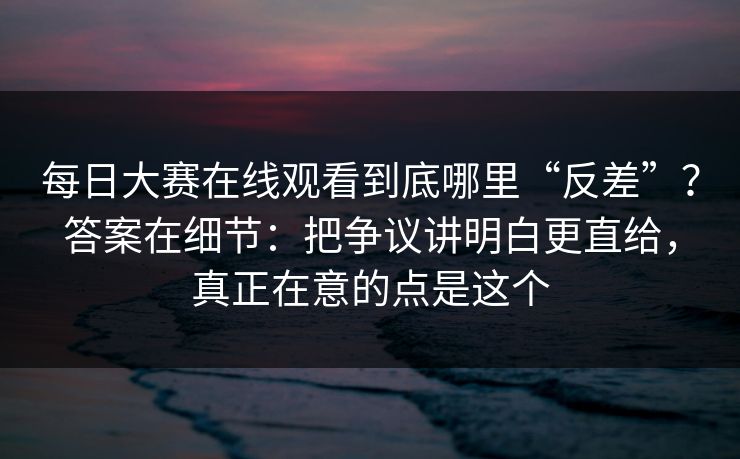 每日大赛在线观看到底哪里“反差”？答案在细节：把争议讲明白更直给，真正在意的点是这个