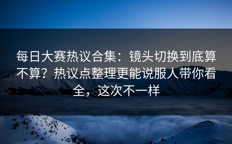 每日大赛热议合集：镜头切换到底算不算？热议点整理更能说服人带你看全，这次不一样