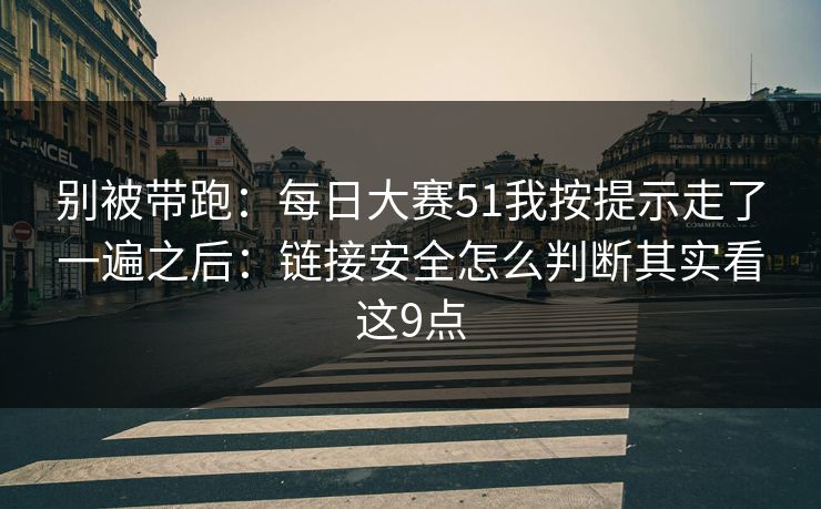 别被带跑：每日大赛51我按提示走了一遍之后：链接安全怎么判断其实看这9点