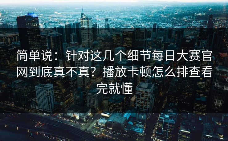 简单说：针对这几个细节每日大赛官网到底真不真？播放卡顿怎么排查看完就懂