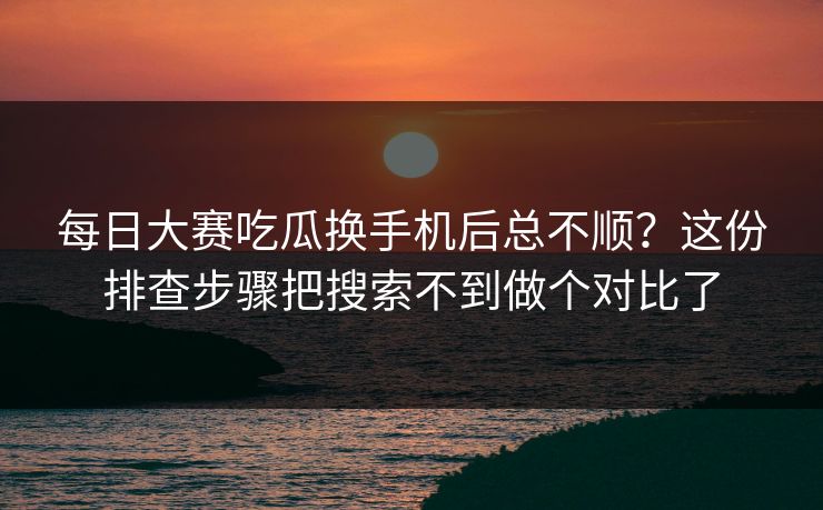 每日大赛吃瓜换手机后总不顺？这份排查步骤把搜索不到做个对比了