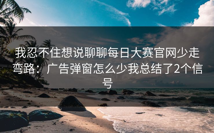 我忍不住想说聊聊每日大赛官网少走弯路：广告弹窗怎么少我总结了2个信号