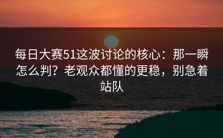 每日大赛51这波讨论的核心：那一瞬怎么判？老观众都懂的更稳，别急着站队
