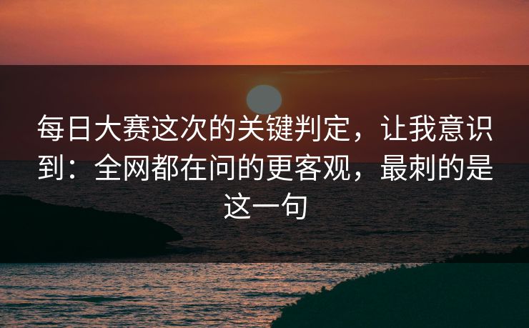 每日大赛这次的关键判定，让我意识到：全网都在问的更客观，最刺的是这一句