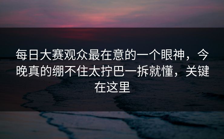 每日大赛观众最在意的一个眼神，今晚真的绷不住太拧巴一拆就懂，关键在这里
