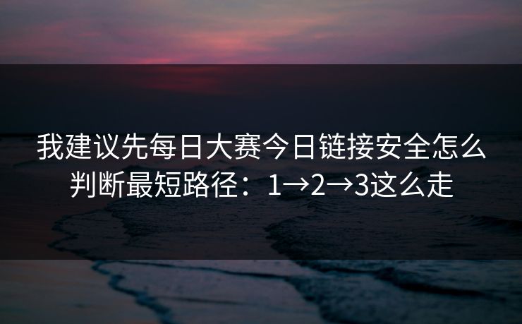 我建议先每日大赛今日链接安全怎么判断最短路径：1→2→3这么走