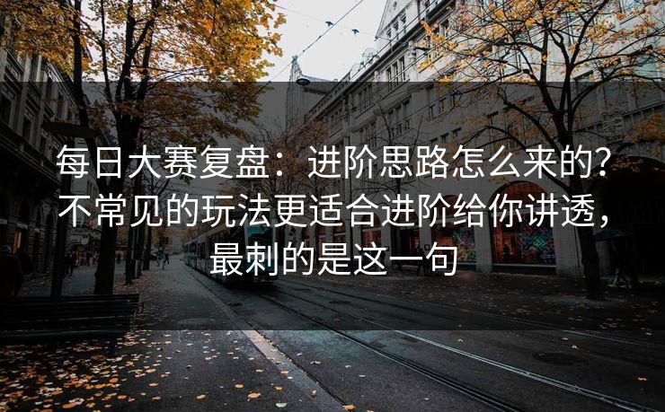 每日大赛复盘：进阶思路怎么来的？不常见的玩法更适合进阶给你讲透，最刺的是这一句