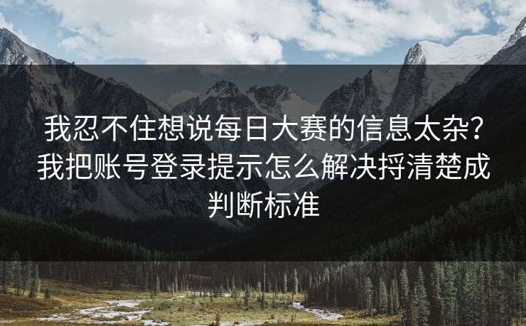 我忍不住想说每日大赛的信息太杂？我把账号登录提示怎么解决捋清楚成判断标准