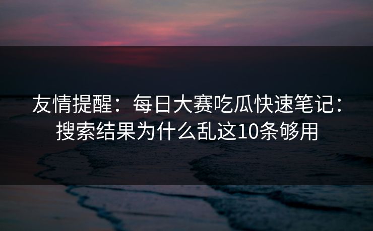 友情提醒：每日大赛吃瓜快速笔记：搜索结果为什么乱这10条够用