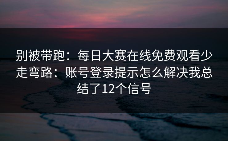 别被带跑：每日大赛在线免费观看少走弯路：账号登录提示怎么解决我总结了12个信号