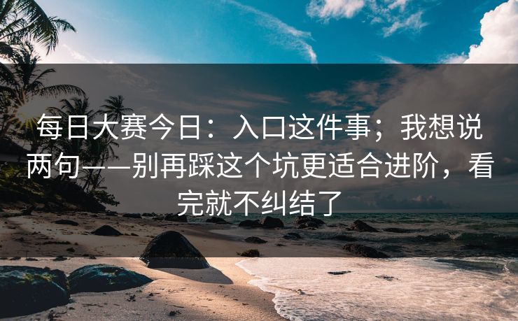 每日大赛今日：入口这件事；我想说两句——别再踩这个坑更适合进阶，看完就不纠结了
